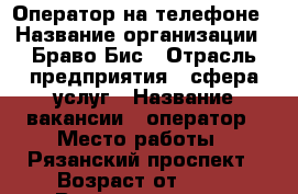 Оператор на телефоне › Название организации ­ Браво Бис › Отрасль предприятия ­ сфера услуг › Название вакансии ­ оператор › Место работы ­ Рязанский проспект › Возраст от ­ 14 › Возраст до ­ 65 - Московская обл., Москва г. Работа » Вакансии   